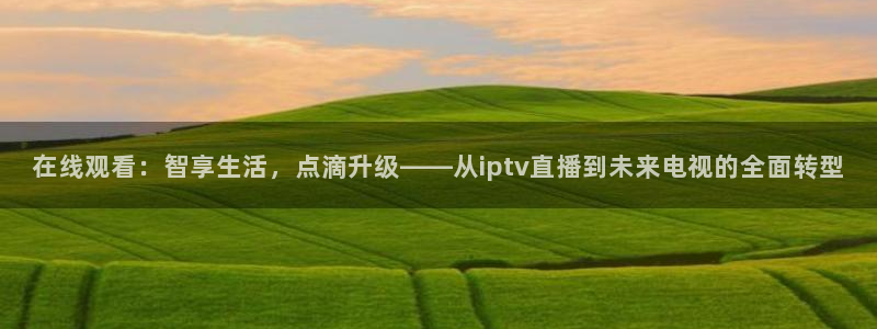 劲爆体育nba在线直播：在线观看：智享生活，点滴升级——从iptv直播到未来电视的全面转型